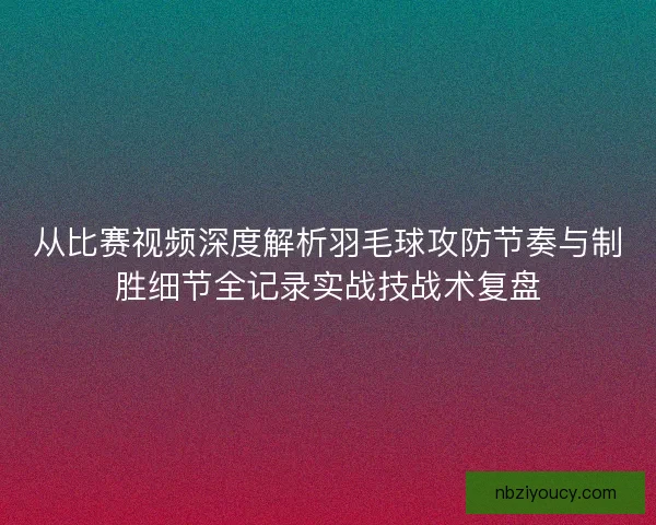 从比赛视频深度解析羽毛球攻防节奏与制胜细节全记录实战技战术复盘