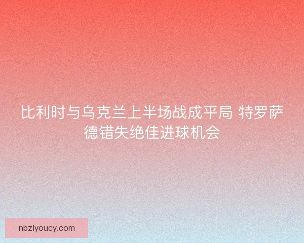 比利时与乌克兰上半场战成平局 特罗萨德错失绝佳进球机会