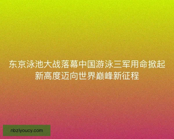 东京泳池大战落幕中国游泳三军用命掀起新高度迈向世界巅峰新征程