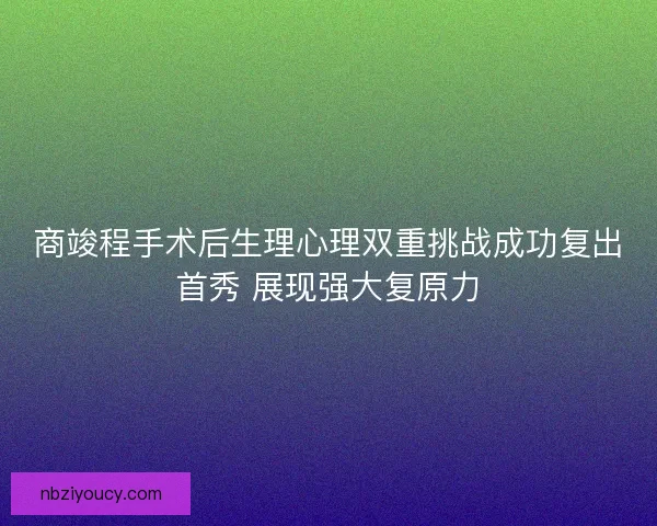 商竣程手术后生理心理双重挑战成功复出首秀 展现强大复原力