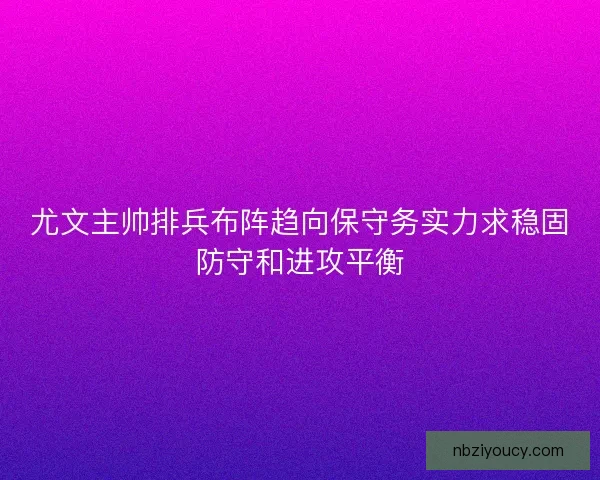 尤文主帅排兵布阵趋向保守务实力求稳固防守和进攻平衡