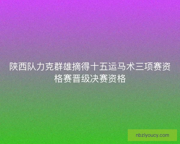 陕西队力克群雄摘得十五运马术三项赛资格赛晋级决赛资格