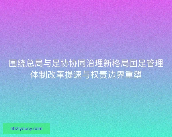 围绕总局与足协协同治理新格局国足管理体制改革提速与权责边界重塑